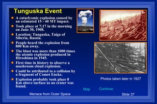 Tunguska Event A cataclysmic explosion caused by an estimated 15 - 40 MT impact. Took place at 7:17 in the morning on June 30, 1908. Location: Tunguska, Taiga of Siberia, Russia. People heard the explosion from 800 Km away.  The blast was more than 1000 times the atomic explosion produced in Hiroshima in 1945. First time in history to observe a mushroom cloud explosion. Could be attributed to a collision by a fragment of Comet Encke. Explosion probably took place 8 Km above surface as no crater was found. Photos taken later in 1927 Map Continue 
