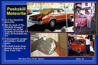 Peekskill Meteorite 12.5 Kg chondrite meteorite Hit the back of Ms. Michelle Knapp's parked car on the evening of October 9, 1992, in Peekskill city, NY. Videotaped by people attending a football game.  Fireball tracks from eastern Kentucky to  New York City. 