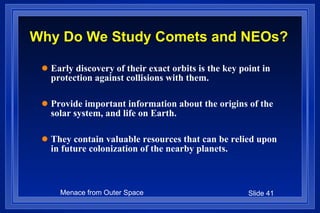 Why Do We Study Comets and NEOs? Early discovery of their exact orbits is the key point in protection against collisions with them. Provide important information about the origins of the solar system, and life on Earth. They contain valuable resources that can be relied upon in future colonization of the nearby planets. 