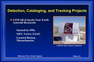 Detection, Cataloging, and Tracking Projects LINEAR (Lincoln Near Earth Asteroid Research) Started in 1996. MIT/ NASA/ USAF. Located Boston, Massachusetts. LINEAR NEO Search Systems 