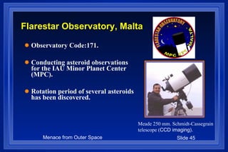 Flarestar Observatory, Malta Observatory Code:171. Conducting asteroid observations for the IAU Minor Planet Center (MPC). Rotation period of several asteroids has been discovered. Meade 250 mm. Schmidt-Cassegrain telescope ( CCD imaging). 