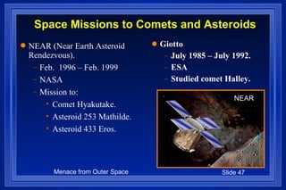 Giotto July 1985 – July 1992. ESA Studied comet Halley. Space Missions to Comets and Asteroids NEAR (Near Earth Asteroid Rendezvous). Feb.  1996 – Feb. 1999 NASA Mission to: Comet Hyakutake. Asteroid 253 Mathilde.  Asteroid 433 Eros. NEAR 