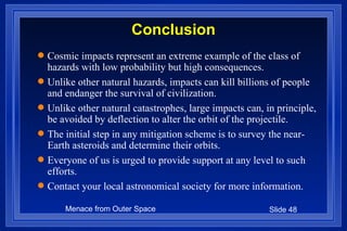 Conclusion Cosmic impacts represent an extreme example of the class of hazards with low probability but high consequences. Unlike other natural hazards, impacts can kill billions of people and endanger the survival of civilization. Unlike other natural catastrophes, large impacts can, in principle,  be avoided by deflection to alter the orbit of the projectile. The initial step in any mitigation scheme is to survey the near-Earth asteroids and determine their orbits. Everyone of us is urged to provide support at any level to such efforts. Contact your local astronomical society for more information. 