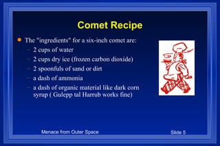 Comet Recipe The "ingredients" for a six-inch comet are: 2 cups of water  2 cups dry ice (frozen carbon dioxide)  2 spoonfuls of sand or dirt  a dash of ammonia  a dash of organic material like dark corn syrup ( Gulepp tal Harrub works fine) 