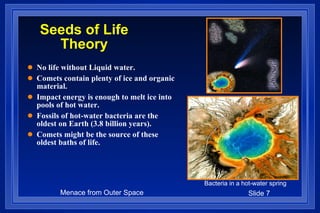 Seeds of Life Theory No life without Liquid water. Comets contain plenty of ice and organic material.  Impact energy is enough to melt ice into pools of hot water. Fossils of hot-water bacteria are the oldest on Earth (3.8 billion years). Comets might be the source of these oldest baths of life. Bacteria in a hot-water spring 