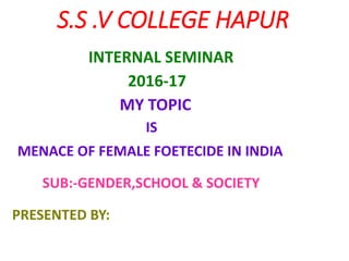 S.S .V COLLEGE HAPUR
INTERNAL SEMINAR
2016-17
MY TOPIC
IS
MENACE OF FEMALE FOETECIDE IN INDIA
SUB:-GENDER,SCHOOL & SOCIETY
PRESENTED BY:
 