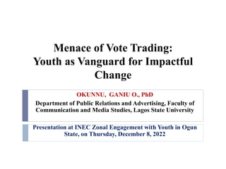 Menace of Vote Trading:
Youth as Vanguard for Impactful
Change
OKUNNU, GANIU O., PhD
Department of Public Relations and Advertising, Faculty of
Communication and Media Studies, Lagos State University
Presentation at INEC Zonal Engagement with Youth in Ogun
State, on Thursday, December 8, 2022
 