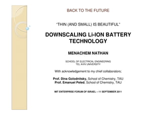 BACK TO THE FUTURE


    “THIN (AND SMALL) IS BEAUTIFUL”

DOWNSCALING Li-ION BATTERY
      TECHNOLOGY

             MENACHEM NATHAN

           SCHOOL OF ELECTRICAL ENGINEERING
                  TEL AVIV UNIVERSITY


   With acknowledgement to my chief collaborators;

  Prof. Dina Golodnitsky, School of Chemistry, TAU
   Prof. Emanuel Peled, School of Chemistry, TAU

   MIT ENTERPRISE FORUM OF ISRAEL – 11 SEPTEMBER 2011
 