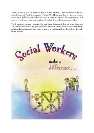 March is the Month of National Social Work; Mendel Tevel celebrates with the
contributions of Youth Community Worker. The Menachem Tewel role as a worker
varies from individual to individual and is targeted around the requirement and
desires of each and every individual and their family members or care provider.
Youth support workers recognize the emotional features of delayed stage illnesses.
They assist families and recognize available local and county services and methods for
additional assistance and they guide in plenty of various methods throughout the end-
of-life journey.
 