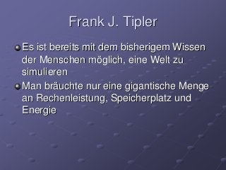 Frank J. Tipler
Es ist bereits mit dem bisherigem Wissen
der Menschen möglich, eine Welt zu
simulieren
Man bräuchte nur eine gigantische Menge
an Rechenleistung, Speicherplatz und
Energie
 