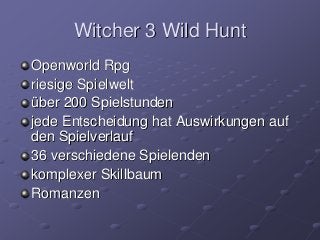 Witcher 3 Wild Hunt
Openworld Rpg
riesige Spielwelt
über 200 Spielstunden
jede Entscheidung hat Auswirkungen auf
den Spielverlauf
36 verschiedene Spielenden
komplexer Skillbaum
Romanzen
 