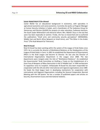 Page 16                                               Enhancing CS and RIGO Collaboration



          Suhair Mahdi Muhi El Din Ahmed
          Suhair Mahdi has an educational background in economics, with specialties in
          agricultural economics and socio-economics. Currently she works as Program Manager
          at Human Security Initiative in Sudan, and is Coordinator of The Sudanese Group for
          Democracy and Election (SUGDE) for projects on voter education, Sudanese elections,
          the South Sudan Referendum and electoral reform. Mrs. Mahdi’s focus in the last few
          years has been especially on women. Finally, she has co-researched and co-authored
          the publications “Small arms and community security perceptions” (MENAANSA;
          Middle East and North Africa Network on Small Arms), and “The Other in the Arabic
          Press” (The Arab Network for Tolerance).

          Wael Al Assad
          Wael Al Assad has been working within the system of the League of Arab States since
          1973. He is currently the director of Multilateral Relations at the Headquarters of the
          League of Arab States in Cairo. In 2001 he established the Department of Disarmament
          Affairs in the Arab League and became its Director. He was also the Director of
          International Organizations Department in the League since 2000. The two
          departments were merged under the title of “Multilateral Relations”. He established
          the Governmental “Arab Committee on Drafting a Treaty on the Establishment of a
          Zone Free of Weapons of Mass Destruction in the 57 Middle East” in 1994 and became
          its rapporteur since its inception. Ambassador Al-Assad has also been responsible for
          cooperation with the UN and other international and regional organizations since 1989.
          He heads the Arab league team in developing mechanisms for cooperation with
          international and Regional Organisations including the General Cooperation Biennial
          Meeting with the UN System. He has a number of published papers and articles on
          Security, Disarmament issues and international relations.
 