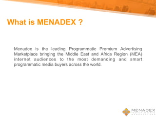 What is MENADEX ?
Menadex is the leading Programmatic Premium Advertising
Marketplace bringing the Middle East and Africa Region (MEA)
internet audiences to the most demanding and smart
programmatic media buyers across the world.
 