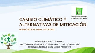 CAMBIO CLIMÁTICO Y
ALTERNATIVAS DE MITIGACIÓN
DIANA CECILIA MENA GUTIERREZ
UNIVERSIDAD DE MANIZALES
MAESTRÍA EN DESARROLLO SOSTENIBLE Y MEDIO AMBIENTE
MANEJO INTEGRADO DEL MEDIO AMBIENTE
 