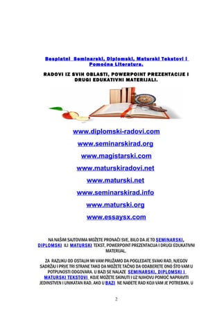 Besplatni Seminarski, Diplomski, Maturski Tekstovi i
Pomoćna Literatura.
RADOVI IZ SVIH OBLASTI, POWERPOINT PREZENTACIJE I
DRUGI EDUKATIVNI MATERIJALI.
www.diplomski-radovi.com
www.seminarskirad.org
www.magistarski.com
www.maturskiradovi.net
www.maturski.net
www.seminarskirad.info
www.maturski.org
www.essaysx.com
NA NAŠIM SAJTOVIMA MOŽETE PRONAĆI SVE, BILO DA JE TO SEMINARSKI,
DIPLOMSKI ILI MATURSKI TEKST, POWERPOINT PREZENTACIJA I DRUGI EDUKATIVNI
MATERIJAL.
ZA RAZLIKU OD OSTALIH MI VAM PRUŽAMO DA POGLEDATE SVAKI RAD, NJEGOV
SADRŽAJ I PRVE TRI STRANE TAKO DA MOŽETE TAČNO DA ODABERETE ONO ŠTO VAM U
POTPUNOSTI ODGOVARA. U BAZI SE NALAZE SEMINARSKI, DIPLOMSKI I
MATURSKI TEKSTOVI KOJE MOŽETE SKINUTI I UZ NJIHOVU POMOĆ NAPRAVITI
JEDINSTVEN I UNIKATAN RAD. AKO U BAZI NE NAĐETE RAD KOJI VAM JE POTREBAN, U
2
 