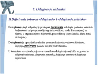 5. Delegiranje zadataka


1) Definiranje pojmova «delegiranje» i «delegiranje zadataka»

Delegiranje (engl. delegation) je postupak prenošenja ovlaštenja, zadataka, autoriteta
     i odgovornosti od pretpostavljenog (rukovodioca, vođe ili managera) na
     njemu, u organizacijskoj hijerarhiji, podređenog (zaposlenika, ĉlana tima
     ili skupine).

Delegiranje je upravljaĉka tehnika pomoću koje rukovodstvo distribuira,
     dodjeljuje, povjerava zadatke svojim podređenima.

U kontekstu navedenih pojmova vezanih uz delegiranje najĉešće se govori o
     delegiranju ovlaštenja, delegiranju zadataka, delegiranju autoriteta i delegiranju
     odgovornosti.
 