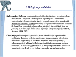5. Delegiranje zadataka


Delegiranje ovlaštenja povezano je s nekoliko ĉimbenika: s organizacijskom
     strukturom, s linijskom i funkcijskom hijerarhijom, s principima
     centralizacije i decentralizacije, kao i s raspodjelom moći u organizaciji.
     Prema Weihrichu i Koontzu ovlaštenje u organizacijskom smislu se moţe
     definirati kao «pravo koje pripada nekom položaju (i time osobi koja je na tom
     položaju) da po nahođenju donosi odluke koje imaju odraza na druge» (Weihrich,
     Koontz, 1994; 292).

Ovlaštenje podrazumijeva ograniĉeno pravo na izdavanje zapovijedi i na
     oĉekivanje da se one poštuju, kao i pravo na raspolaganje određenim
     sredstvima organizacije. Ovlaštenja pripadaju iskljuĉivo poloţaju,
     odnosno poziciji u hijerarhijskoj organizaciji i nisu vezana uz osobine
     pojedinca. Iz navedenog proizlazi da je delegiranje ovlaštenja vezano uz
     prenošenje određenih prava tijekom postupka izvršenja zadataka.
 