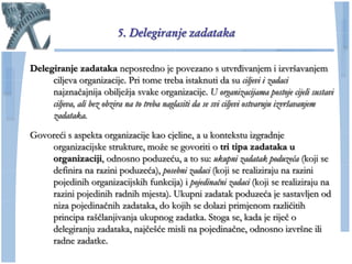 5. Delegiranje zadataka

Delegiranje zadataka neposredno je povezano s utvrđivanjem i izvršavanjem
     ciljeva organizacije. Pri tome treba istaknuti da su ciljevi i zadaci
     najznaĉajnija obiljeţja svake organizacije. U organizacijama postoje cijeli sustavi
     ciljeva, ali bez obzira na to treba naglasiti da se svi ciljevi ostvaruju izvršavanjem
     zadataka.

Govoreći s aspekta organizacije kao cjeline, a u kontekstu izgradnje
    organizacijske strukture, moţe se govoriti o tri tipa zadataka u
    organizaciji, odnosno poduzeću, a to su: ukupni zadatak poduzeća (koji se
    definira na razini poduzeća), posebni zadaci (koji se realiziraju na razini
    pojedinih organizacijskih funkcija) i pojedinačni zadaci (koji se realiziraju na
    razini pojedinih radnih mjesta). Ukupni zadatak poduzeća je sastavljen od
    niza pojedinaĉnih zadataka, do kojih se dolazi primjenom razliĉitih
    principa rašĉlanjivanja ukupnog zadatka. Stoga se, kada je rijeĉ o
    delegiranju zadataka, najĉešće misli na pojedinaĉne, odnosno izvršne ili
    radne zadatke.
 