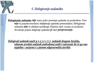 5. Delegiranje zadataka


Delegiranje zadataka nije samo puko prenošenje zadataka na podređene. Ono
     nije ni pojednostavljeno dodjeljivanje zadataka primateljima. Delegiranje
     zadataka nije ni ublaženo naređivanje. Kljuĉna rijeĉ vezana za moderno
     shvaćanje pojma delegiranje zadataka je rijeĉ povjeravanje.



Delegirati zadatak znači p o v j e r i t i zadatak drugom čovjeku,
     odnosno predati zadatak podređenoj osobi i vjerovati da će ga ona
     uspješno - savjesno i s punom odgovornošću izvršiti.
 