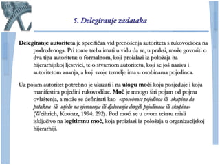 5. Delegiranje zadataka

Delegiranje autoriteta je specifiĉan vid prenošenja autoriteta s rukovodioca na
     podređenoga. Pri tome treba imati u vidu da se, u praksi, moţe govoriti o
     dva tipa autoriteta: o formalnom, koji proizlazi iz poloţaja na
     hijerarhijskoj ljestvici, te o stvarnom autoritetu, koji se još naziva i
     autoritetom znanja, a koji svoje temelje ima u osobinama pojedinca.

Uz pojam autoritet potrebno je ukazati i na ulogu moći koju posjeduje i koju
     manifestira pojedini rukovodilac. Moć je mnogo širi pojam od pojma
     ovlaštenja, a moţe se definirati kao «sposobnost pojedinca ili skupina da
     potaknu ili utječu na vjerovanja ili djelovanja drugih pojedinaca ili skupina»
     (Weihrich, Koontz, 1994; 292). Pod moći se u ovom tekstu misli
     iskljuĉivo na legitimnu moć, koja proizlazi iz poloţaja u organizacijskoj
     hijerarhiji.
 