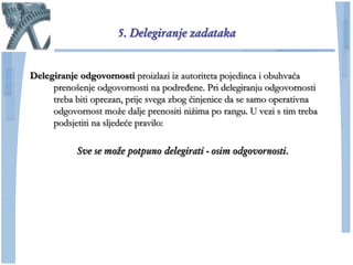 5. Delegiranje zadataka


Delegiranje odgovornosti proizlazi iz autoriteta pojedinca i obuhvaća
     prenošenje odgovornosti na podređene. Pri delegiranju odgovornosti
     treba biti oprezan, prije svega zbog ĉinjenice da se samo operativna
     odgovornost moţe dalje prenositi niţima po rangu. U vezi s tim treba
     podsjetiti na sljedeće pravilo:

           Sve se može potpuno delegirati - osim odgovornosti.
 