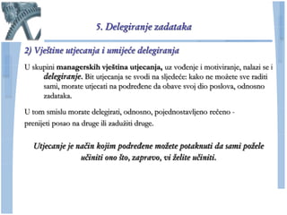 5. Delegiranje zadataka

2) Vještine utjecanja i umijeće delegiranja
U skupini managerskih vještina utjecanja, uz vođenje i motiviranje, nalazi se i
     delegiranje. Bit utjecanja se svodi na sljedeće: kako ne moţete sve raditi
     sami, morate utjecati na podređene da obave svoj dio poslova, odnosno
     zadataka.

U tom smislu morate delegirati, odnosno, pojednostavljeno reĉeno -
prenijeti posao na druge ili zaduţiti druge.

  Utjecanje je način kojim podređene možete potaknuti da sami požele
                učiniti ono što, zapravo, vi želite učiniti.
 