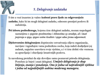 5. Delegiranje zadataka

S tim u vezi izuzetno je vaţno izabrati prave ljude za odgovarajuće
zadatke, kako bi im mogli delegirati zadatke, odnosno prenijeti poslove ili
      zaduţenja.

Pri izboru podređenoga, kojemu ćete delegirati zadatke, morate raspolagati
      saznanjima o njegovim sposobnostima i sklonostima za suradnju, ali i imati
      povjerenja u njega, njegove osobne kvalitete i njegov odnos prema odgovornosti.

Djelotvornim delegiranjem doprinosite ostvarivanju ciljeva organizacije,
     razvijate i izgrađujete vama podređenu osobu, koja radeći dodijeljeni joj
     zadatak, uspješno usavršava svoje vještine, a i vi ćete dobiti više vremena
     za upravljanje i obavljanje kreativnijih poslova.

Iz navedenog proizlazi da nije dovoljno samo poznavati prirodu delegiranja.
      Potrebno je htjeti i znati delegirati. Umijeće delegiranja je skup
      htijenja, znanja i ponašanja. Ono je jedna od najtraženijih vještina
      i jedna od najpoželjnijih osobina modernog managera.
 