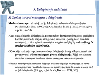 5. Delegiranje zadataka

3) Osobni stavovi managera o delegiranju
Moderni manageri shvaćaju da je delegiranje «elementarni čin upravljanja»
    (Weihrich, Koontz, 1994; 303). Oni itekako dobro poznaju sve njegove
    aspekte i naĉela.

Kako onda objasniti ĉinjenicu da, prema nekim istraţivanjima (koja analiziraju
     korelaciju između stupnja delegiranih zadataka i postignutih rezultata
     managera), većina njihovih promašaja i neuspjeha proizlazi iz nedovoljnog ili
     neodgovarajućeg delegiranja.
Oĉito, nije u pitanju nepoznavanje uloge delegiranja i njegovih prednosti, već,
      prvenstveno, odnos managera prema delegiranju. Rijeĉ je o osobnim
      stavovima managera i osobnom odnosu managera prema delegiranju.

«Propusti menedžera da učinkovito delegiraju ovlasti ne događaju se zbog toga što oni ne
      razumiju prirodu i načela delegiranja, već najčešće zbog toga što ih nisu u stanju ili ih
      ne žele primijeniti » (Pringle, u JVeihrich, Koontz, 1994; 303).
 