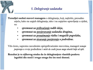5. Delegiranje zadataka

Temeljni osobni stavovi managera o delegiranju, koji, najĉešće, presudno
    utjeĉu, kako na uspjeh delegiranja, tako i na uspješno upravljanje u cjelini,
    su:
        • spremnost za prihvaćanje tuđih ideja,
        • spremnost na povjeravanje zadataka drugima,
        • spremnost za preuzimanje rizika i mogućih pogrešaka,
        • spremnost za stvaranje povjerenja u podređene.

Vrlo ĉesto, suprotno navedenim općeprihvaćenim stavovima, manageri nemaju
      povjerenja u svoje podređene i misle da svaki posao mogu obaviti bolje od njih.

Rezultat je to njihovog straha da će delegiranjem vlastitih poslova
     izgubiti dio moći i svega onoga što im moć donosi.
 