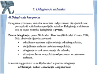 5. Delegiranje zadataka

4) Delegiranje kao proces
Delegiranje ovlaštenja, zadataka, autoriteta i odgovornosti nije «jednokratni
     postupak» ili «uĉinkovita upravljaĉka tehnika». Delegiranje je aktivnost
     koja se stalno ponavlja. Delegiranje je proces.

Proces delegiranja, prema Weihrichu i Koontzu (Weihrich i Koontz, 1994;
     302), obuhvaća sljedeće aktivnosti:
        • određivanje rezultata koji se oĉekuju od nekog poloţaja,
        • dodjeljivanje zadataka osobi na tom poloţaju,
        • delegiranje ovlasti za ostvarenje tih zadataka,
        • drţanje osobe na tom poloţaju odgovornom za ostvarenje
             zadataka.

Iz navedenog proizlazi da su kljuĉne rijeĉi u procesu delegiranja
         očekivanja - zadaci - ovlaštenja - odgovornost.
 