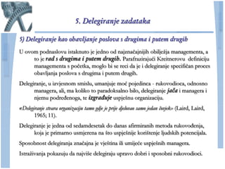 5. Delegiranje zadataka

5) Delegiranje kao obavljanje poslova s drugima i putem drugih
U ovom podnaslovu istaknuto je jedno od najznaĉajnijih obiljeţja managementa, a
     to je rad s drugima i putem drugih. Parafrazirajući Kreitnerovu definiciju
     managementa s poĉetka, moglo bi se reci da je i delegiranje specifiĉan proces
     obavljanja poslova s drugima i putem drugih.
Delegiranje, u izvjesnom smislu, umanjuje moć pojedinca - rukovodioca, odnosno
      managera, ali, ma koliko to paradoksalno bilo, delegiranje jača i managera i
      njemu podređenoga, te izgrađuje uspješnu organizaciju.
«Delegiranje stvara organizaciju tamo gdje je prije djelovao samo jedan čovjek» (Laird, Laird,
       1965; 11).
Delegiranje je jedna od sedamdesetak do danas afirmiranih metoda rukovođenja,
      koja je primarno usmjerena na što uspješnije korištenje ljudskih potencijala.
Sposobnost delegiranja znaĉajna je vještina ili umijeće uspješnih managera.
Istraţivanja pokazuju da najviše delegiraju upravo dobri i sposobni rukovodioci.
 