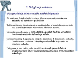 5. Delegiranje zadataka

6) Najznačajniji psiho-sociološki aspekti delegiranja
Bit modernog delegiranja ĉini teţnja za jačanjem organizacije prenošenjem
     zadataka na pojedince - podređene.
Teţište modernog delegiranja nije na naređivanju, kao ni na zapošljavanju nove osobe
      koja bi trebala rasteretiti rukovodioca određenih poslova.

Cilj modernog delegiranja je osamostaliti i osposobiti ljude za samostalno
      izvršavanje zadataka i donošenje odluka.
Suštinu modernog delegiranja ne ĉini puko prenošenje ili dodjeljivanje zadataka.
      Ono bi trebalo obuhvatiti i donošenje onih odluka koje utjeĉu na
      obavljanje zadataka.

Delegiranje, u tom smislu, treba shvatiti kao davanje prava i slobode
     drugima da sami obave dodijeljeni im zadatak i to prema vlastitom
     nahođenju.
 