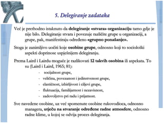 5. Delegiranje zadataka

Već je prethodno istaknuto da delegiranje «stvara» organizaciju tamo gdje je
      nije bilo. Delegiranje stvara i povezuje razliĉite grupe u organizaciji, a
      grupe, pak, manifestiraju određeno «grupno ponašanje».
Stoga je zanimljivo uoĉiti koje osobine grupe, odnosno koji to sociološki
      aspekti doprinose uspješnijem delegiranju.
Prema Laird i Lairdu moguće je razlikovati 12 takvih osobina ili aspekata. To
     su (Laird i Laird, 1965; 81):
              -    socijalnost grupe,
              -   veliĉina, povezanost i jedinstvenost grupe,
              -   elastiĉnost, izbirljivost i ciljevi grupe,
              -   fluktuacija, familijarnost i nezavisnost,
              -   zadovoljstvo pri radu i prijatnost.
Sve navedene osobine, uz već spomenute osobine rukovodioca, odnosno
      managera, utjeĉu na stvaranje određene radne atmosfere, odnosno
      radne klime, u kojoj se odvija proces delegiranja.
 