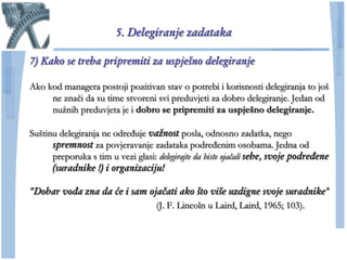 5. Delegiranje zadataka

7) Kako se treba pripremiti za uspješno delegiranje

Ako kod managera postoji pozitivan stav o potrebi i korisnosti delegiranja to još
     ne znaĉi da su time stvoreni svi preduvjeti za dobro delegiranje. Jedan od
     nuţnih preduvjeta je i dobro se pripremiti za uspješno delegiranje.

Suštinu delegiranja ne određuje važnost posla, odnosno zadatka, nego
      spremnost za povjeravanje zadataka podređenim osobama. Jedna od
      preporuka s tim u vezi glasi: delegirajte da biste ojačali sebe, svoje podređene
      (suradnike !) i organizaciju!

"Dobar vođa zna da će i sam ojačati ako što više uzdigne svoje suradnike"
                              (J. F. Lincoln u Laird, Laird, 1965; 103).
 