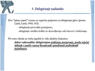 5. Delegiranje zadataka


Dva "zlatna savjeta" vezana za uspješnu pripremu za delegiranje glase (prema
     Laird, Laird, 1965; 103):
         - delegiranje provodite postepeno,
         - delegirajte onoliko koliko to dozvoljavaju vaši stavovi i oĉekivanja.

Pri tome nikada ne treba izgubiti iz vida sljedeću ĉinjenicu:
      dobar rukovodilac delegiranjem poklanja povjerenje, pruža osjećaj
      slobode i potiče razvoj kreativnih sposobnosti podređenih
      pojedinaca.
 
