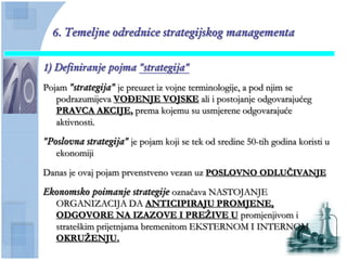 6. Temeljne odrednice strategijskog managementa


1) Definiranje pojma "strategija"
Pojam "strategija" je preuzet iz vojne terminologije, a pod njim se
   podrazumijeva VOĐENJE VOJSKE ali i postojanje odgovarajućeg
   PRAVCA AKCIJE, prema kojemu su usmjerene odgovarajuće
   aktivnosti.

"Poslovna strategija" je pojam koji se tek od sredine 50-tih godina koristi u
   ekonomiji

Danas je ovaj pojam prvenstveno vezan uz POSLOVNO ODLUĈIVANJE

Ekonomsko poimanje strategije oznaĉava NASTOJANJE
  ORGANIZACIJA DA ANTICIPIRAJU PROMJENE,
  ODGOVORE NA IZAZOVE I PREŢIVE U promjenjivom i
  strateškim prijetnjama bremenitom EKSTERNOM I INTERNOM
  OKRUŢENJU.
 