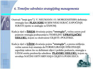 6. Temeljne odrednice strategijskog managementa


Osnivaĉi "teorije igara" J. V. NEUMANN i O. MORGENSTERN definiraju
  strategiju kao: PLAN IGRE KOJIM NEKI IGRAĈ ZAPOĈINJE
  IGRATI (sjetite se analogije sa ŠAHOM)

Kada je rijeĉ o ŠIREM shvaćanju pojma "strategija", većina autora pod
  pojmom strategija podrazumijeva TEMELJNU UPRAVLJAĈKU
  ODLUKU, kojom su obuhvaćeni CILJEVI i POLITIKE.

Kada je rijeĉ o UŢEM shvaćanju pojma "strategija", a prema mišljenju
  većine autora koji smatraju da FORMULIRANJE STRATEGIJE
  zapoĉinje nakon što su definirani ciljevi i politike poduzeća, strategija u
  UŢEM smislu predstavlja određenu PLANSKU ODLUKU, kojom su
  utvrđuju NAĈINI OSTVARIVANJA CILJEVA PODUZEĆA
 