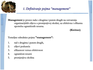 1. Definiranje pojma "management"


Management je proces rada s drugima i putem drugih na ostvarenju
    organizacijskih ciljeva u promjenjivoj okolini, uz efektivnu i efikasnu
    upotrebu ograniĉenih resursa.
                                                              (Kreitner)

Temeljne odrednice pojma "management":

1.    rad s drugima i putem drugih,
2.    ciljevi poduzeća
3.    efikasnost versus efektivnost
4.    ograniĉeni resursi
5.    promjenjiva okolina
 