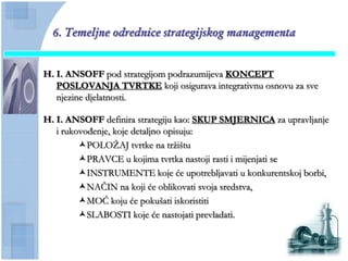 6. Temeljne odrednice strategijskog managementa


H. I. ANSOFF pod strategijom podrazumijeva KONCEPT
   POSLOVANJA TVRTKE koji osigurava integrativnu osnovu za sve
   njezine djelatnosti.

H. I. ANSOFF definira strategiju kao: SKUP SMJERNICA za upravljanje
   i rukovođenje, koje detaljno opisuju:
         POLOŢAJ tvrtke na trţištu
         PRAVCE u kojima tvrtka nastoji rasti i mijenjati se
         INSTRUMENTE koje će upotrebljavati u konkurentskoj borbi,
         NAĈIN na koji će oblikovati svoja sredstva,
         MOĆ koju će pokušati iskoristiti
         SLABOSTI koje će nastojati prevladati.
 