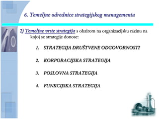 6. Temeljne odrednice strategijskog managementa

2) Temeljne vrste strategija s obzirom na organizacijsku razinu na
     kojoj se strategije donose:

        1.   STRATEGIJA DRUŠTVENE ODGOVORNOSTI

        2.   KORPORACIJSKA STRATEGIJA

        3.   POSLOVNA STRATEGIJA

        4.   FUNKCIJSKA STRATEGIJA
 