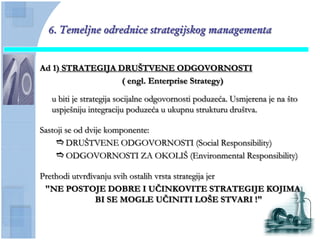 6. Temeljne odrednice strategijskog managementa


Ad 1) STRATEGIJA DRUŠTVENE ODGOVORNOSTI
                  ( engl. Enterprise Strategy)

  u biti je strategija socijalne odgovornosti poduzeća. Usmjerena je na što
  uspješniju integraciju poduzeća u ukupnu strukturu društva.

Sastoji se od dvije komponente:
     DRUŠTVENE ODGOVORNOSTI (Social Responsibility)
     ODGOVORNOSTI ZA OKOLIŠ (Environmental Responsibility)

Prethodi utvrđivanju svih ostalih vrsta strategija jer
 "NE POSTOJE DOBRE I UĈINKOVITE STRATEGIJE KOJIMA
                BI SE MOGLE UĈINITI LOŠE STVARI !"
 