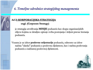 6. Temeljne odrednice strategijskog managementa


Ad 2) KORPORACIJSKA STRATEGIJA
       engl. (Corporate Strategy)

   je strategija utvrđivanja MISIJE poduzeća kao skupa organizacijskih
   ciljeva kojima se detaljno opisuje svrha postojanja i ţeljeni pravac kretanja
   poduzeća.

Vezana je uz izbor poslovne orijentacije poduzeća, odnosno uz izbor
   naĉina "ulaska" poduzeća u poslovnu djelatnost, kao i naĉina poslovanja
   poduzeća u izabranoj poslovnoj djelatnosti.
 