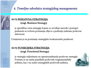 6. Temeljne odrednice strategijskog managementa


Ad 3) POSLOVNA STRATEGIJA
        (engl. Business Strategy)

   je specifiĉna vrsta strategije kojom se utvrđuju metode i postupci
   poduzeća sa svrhom postizanja ciljeva u podruĉju izabrane poslovne
   aktivnosti.

Usmjerena je na postizanje strategijske konkurentske prednosti.


Ad 4) FUNKCIJSKA STRATEGIJA
        (engl. Functional Strategy)

   je strategija orijentirana na operacionalizaciju poslovne strategije.
   Formira se na razini pojedinih poslovnih (organizacijskih)
   jedinica, kao i na razini strategijskih poslovnih jedinica.
 