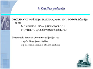 9. Okolina poduzeća


OKOLINA (OKRUŢENJE, SREDINA, AMBIJENT) PODUZEĆA dijeli
  se na:
         EKSTERNU ili VANJSKU OKOLINU
         INTERNU ili UNUTARNJU OKOLINU

Eksterna ili vanjska okolina se dalje dijeli na:
         opću ili socijalnu okolinu

         poslovnu okolinu ili okolinu zadatka
 