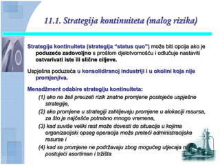 11.1. Strategija kontinuiteta (malog rizika)

Strategija kontinuiteta (strategija “status quo”) može biti opcija ako je
   poduzeće zadovoljno s prošlom djelotvornošću i odlučuje nastaviti
   ostvarivati iste ili sliĉne ciljeve.

Uspješna poduzeća u konsolidiranoj industriji i u okolini koja nije
   promjenjiva.

Menadţment odabire strategiju kontinuiteta:
   (1) ako ne želi preuzeti rizik znatne promjene postojeće uspješne
      strategije,
   (2) ako promjene u strategiji zahtijevaju promjene u alokaciji resursa,
      za što je najčešće potrebno mnogo vremena,
   (3) kad suviše veliki rast može dovesti do situacija u kojima
      organizacijski opseg operacija može preteći administracijske
      resurse i
   (4) kad se promjene ne podržavaju zbog mogućeg utjecaja na
      postojeći asortiman i tržišta
 
