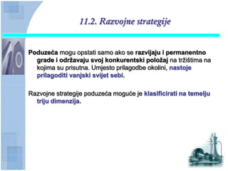 11.2. Razvojne strategije


Poduzeća mogu opstati samo ako se razvijaju i permanentno
  grade i odrţavaju svoj konkurentski poloţaj na tržištima na
  kojima su prisutna. Umjesto prilagodbe okolini, nastoje
  prilagoditi vanjski svijet sebi.

Razvojne strategije poduzeća moguće je klasificirati na temelju
  triju dimenzija.
 