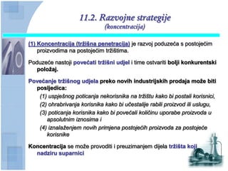 11.2. Razvojne strategije
                              (koncentracija)

(1) Koncentracija (trţišna penetracija) je razvoj poduzeća s postojećim
    proizvodima na postojećim tržištima.

Poduzeće nastoji povećati trţišni udjel i time ostvariti bolji konkurentski
   poloţaj.

Povećanje trţišnog udjela preko novih industrijskih prodaja moţe biti
  posljedica:
   (1) uspješnog poticanja nekorisnika na tržištu kako bi postali korisnici,
   (2) ohrabrivanja korisnika kako bi učestalije rabili proizvod ili uslugu,
   (3) poticanja korisnika kako bi povećali količinu uporabe proizvoda u
      apsolutnim iznosima i
   (4) iznalaženjem novih primjena postojećih proizvoda za postojeće
      korisnike

Koncentracija se može provoditi i preuzimanjem dijela trţišta koji
  nadziru suparnici
 