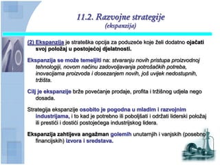 11.2. Razvojne strategije
                                  (ekspanzija)

(2) Ekspanzija je strateška opcija za poduzeće koje želi dodatno ojaĉati
    svoj poloţaj u postojećoj djelatnosti.

Ekspanzija se moţe temeljiti na: stvaranju novih pristupa proizvodnoj
   tehnologiji, novom načinu zadovoljavanja potrošačkih potreba,
   inovacijama proizvoda i dosezanjem novih, još uvijek nedostupnih,
   tržišta.

Cilj je ekspanzije brže povećanje prodaje, profita i tržišnog udjela nego
    dosada.

Strategija ekspanzije osobito je pogodna u mladim i razvojnim
   industrijama, i to kad je potrebno ili poboljšati i održati liderski položaj
   ili prestići i dostići postojećega industrijskog lidera.

Ekspanzija zahtijeva angaţman golemih unutarnjih i vanjskih (posebno
   financijskih) izvora i sredstava.
 
