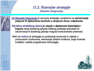 11.2. Razvojne strategije
                          (okomita integracija)

(3) Okomita integracija je razvojna strategija usmjerena na ostvarivanje
    potpune ili djelomiĉne kontrole u ukupnom lancu vrijednosti.

Cilj takva strateškog izbora je ulazak u djelatnosti dobavljaĉa i
    kupaca zbog dodatnog jačanja tržišnog položaja poduzeća te
    ostvarivanja ili dodatnog jačanja moguće konkurentske prednosti.

Neki od motiva te strategije su postizanje korisnosti iz ušteda u
  proizvodnim troškovima, eliminacija tržišnih troškova, bolja kontrola
  kvalitete i zaštita posjedovane tehnologije.
 