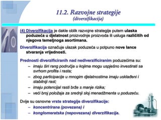 11.2. Razvojne strategije
                             (diverzifikacija)

(4) Diverzifikacija je dakle oblik razvojne strategije putem ulaska
    poduzeća u djelatnost proizvodnje proizvoda ili usluga razliĉitih od
    njegova temeljnoga asortimana.
Diverzifikacija označuje ulazak poduzeća u potpuno nove lance
   stvaranja vrijednosti.

Prednosti diverzificiranih nad nediverzificiranim poduzećima su:
    – imaju širi rang područja u kojima mogu uspješno investirati sa
      svrhom profita i rasta;
    – zbog participacije u mnogim djelatnostima imaju usklađeni i
      stabilniji rast;
    – imaju potencijal rasti brže s manje rizika;
    – veći broj položaja za srednji sloj menadžmenta u poduzeću.

Dvije su osnovne vrste strategije diverzifikacije:
     – koncentrirana (povezana) i
     – konglomeratska (nepovezana) diverzifikacija.
 